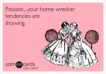 Psssssst....your home wrecker
tendencies are
showing. 