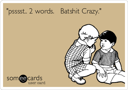 "psssst.. 2 words.   Batshit Crazy."