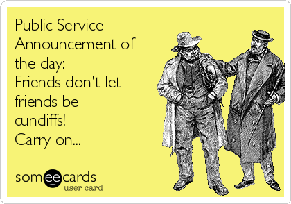 Public Service
Announcement of
the day:
Friends don't let
friends be
cundiffs! 
Carry on...