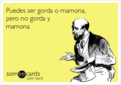 Puedes ser gorda o mamona,
pero no gorda y
mamona