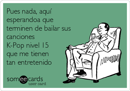 Pues nada, aquí
esperandoa que
terminen de bailar sus
canciones
K-Pop nivel 15
que me tienen
tan entretenido