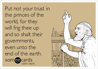 Put not your trust in
the princes of the
world, for they
will frig thee up
and so shalt their
governments,
even unto the
end of the earth.