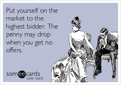 Put yourself on the 
market to the
highest bidder. The
penny may drop
when you get no
offers.