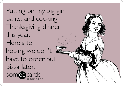 Putting on my big girl
pants, and cooking
Thanksgiving dinner
this year.
Here's to
hoping we don't
have to order out 
pizza later. 