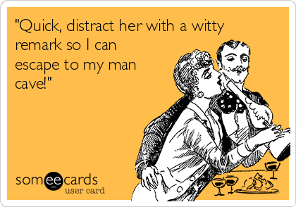 "Quick, distract her with a witty
remark so I can
escape to my man
cave!"

