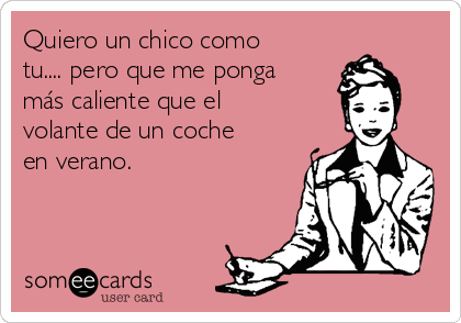 Quiero un chico como
tu.... pero que me ponga
más caliente que el
volante de un coche
en verano.