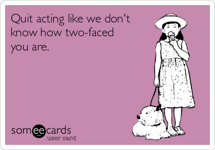 Quit acting like we don't
know how two-faced
you are. 