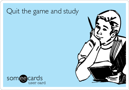 Quit the game and study