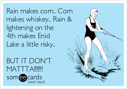 Rain makes corn.. Corn
makes whiskey.. Rain &
lightening on the
4th makes Enid
Lake a little risky..

BUT IT DON'T
MATTTA!!!!!!!