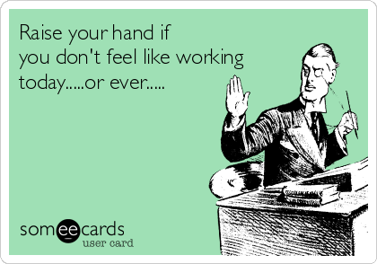 Raise your hand if 
you don't feel like working
today.....or ever.....