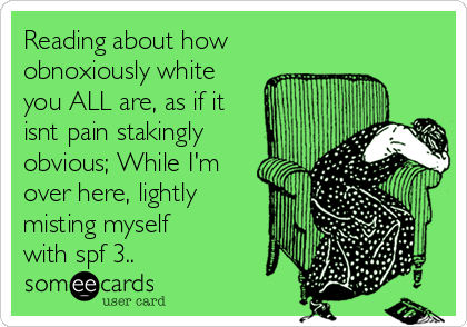 Reading about how
obnoxiously white
you ALL are, as if it
isnt pain stakingly
obvious; While I'm
over here, lightly
misting myself 
with spf 3..