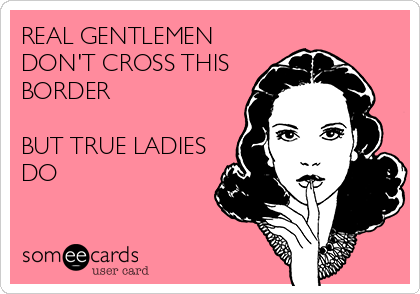 REAL GENTLEMEN
DON'T CROSS THIS
BORDER

BUT TRUE LADIES
DO