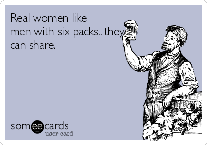 Real women like
men with six packs...they
can share.