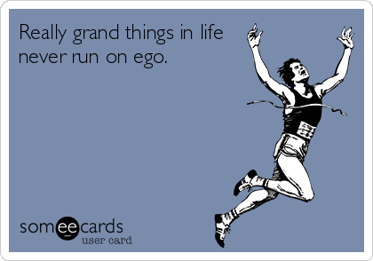 Really grand things in life
never run on ego.