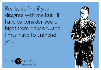 Really, its fine if you
disagree with me but I'll
have to consider you a
bigot from now on....and
I may have to unfriend
you.