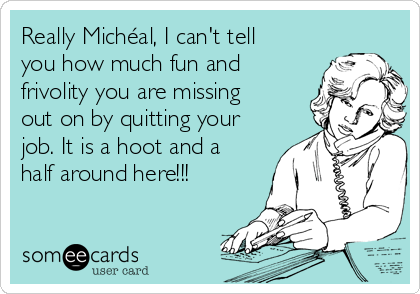 Really Michéal, I can't tell
you how much fun and
frivolity you are missing
out on by quitting your
job. It is a hoot and a
half around here!!!