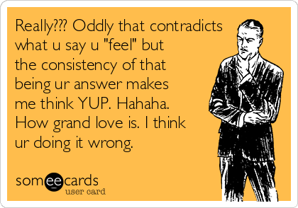 Really??? Oddly that contradicts
what u say u "feel" but
the consistency of that
being ur answer makes
me think YUP. Hahaha.
How grand love is. I think
ur doing it wrong.