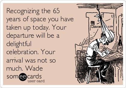 Recognizing the 65
years of space you have
taken up today. Your
departure will be a
delightful
celebration. Your
arrival was not so
much. Wade