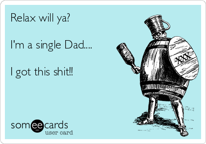 Relax will ya?

I'm a single Dad....

I got this shit!!