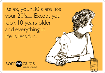 Relax, your 30's are like
your 20's..... Except you
look 10 years older
and everything in
life is less fun.