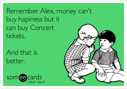 Remember Alex, money can't
buy hapiness but it
can buy Concert
tickets.

And that is
better. 