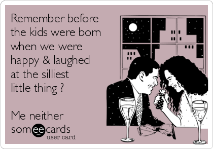 Remember before
the kids were born
when we were
happy & laughed
at the silliest
little thing ?

Me neither