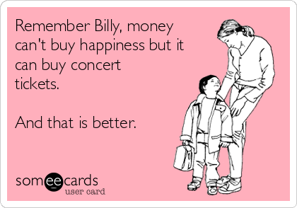 Remember Billy, money
can't buy happiness but it
can buy concert
tickets.

And that is better. 