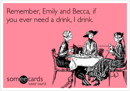 Remember, Emily and Becca, if
you ever need a drink, I drink. 