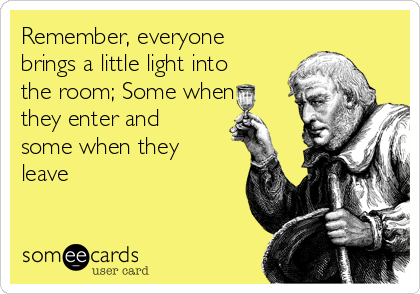 Remember, everyone
brings a little light into
the room; Some when
they enter and
some when they
leave