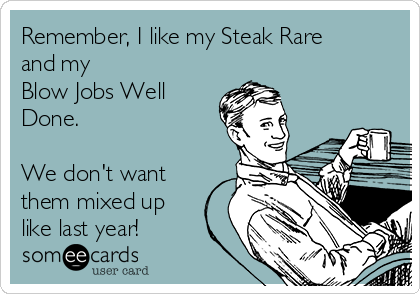 Remember, I like my Steak Rare
and my        
Blow Jobs Well
Done.

We don't want
them mixed up
like last year!