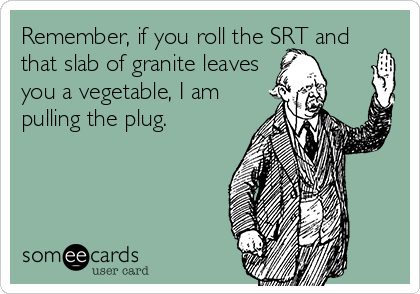 Remember, if you roll the SRT and
that slab of granite leaves
you a vegetable, I am
pulling the plug.  
