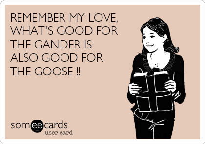 REMEMBER MY LOVE, 
WHAT'S GOOD FOR
THE GANDER IS
ALSO GOOD FOR
THE GOOSE !!
