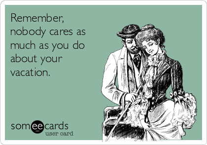 Remember,
nobody cares as
much as you do
about your
vacation.