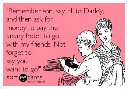 "Remember son, say Hi to Daddy,
and then ask for
money to pay the
luxury hotel, to go
with my friends. Not
forget to
say you
want to go!"