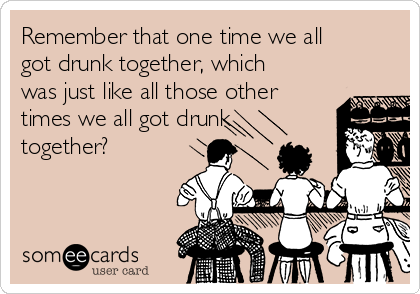 Remember that one time we all
got drunk together, which
was just like all those other
times we all got drunk
together?
