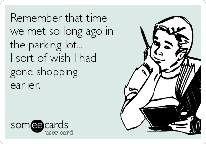 Remember that time
we met so long ago in
the parking lot...
I sort of wish I had
gone shopping
earlier.