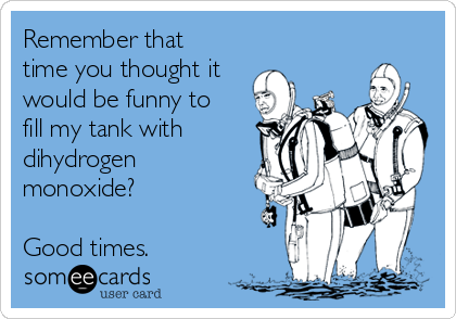 Remember that
time you thought it
would be funny to
fill my tank with
dihydrogen
monoxide?

Good times.