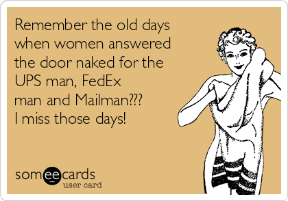 Remember the old days
when women answered
the door naked for the
UPS man, FedEx
man and Mailman???
I miss those days! 
