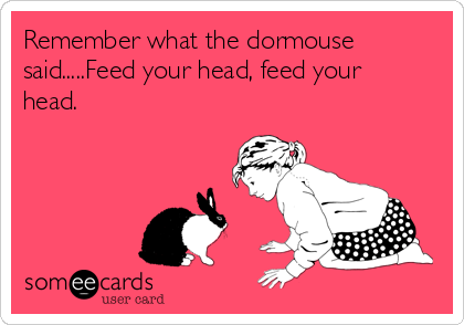 Remember what the dormouse
said.....Feed your head, feed your
head. 