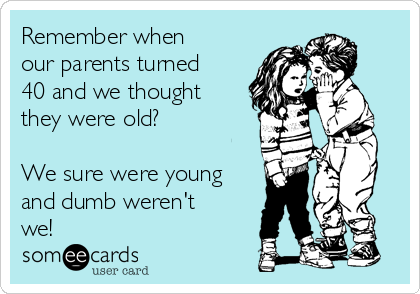 Remember when
our parents turned
40 and we thought
they were old?

We sure were young
and dumb weren't
we!