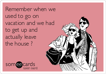 Remember when we
used to go on
vacation and we had
to get up and
actually leave
the house ?