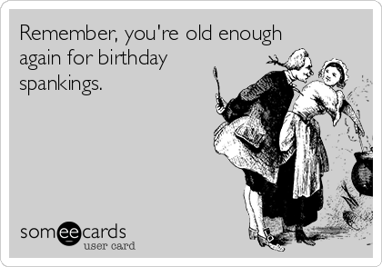 Remember, you're old enough
again for birthday
spankings.