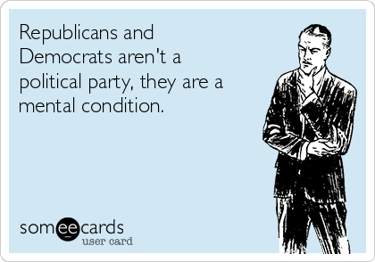 Republicans and
Democrats aren't a
political party, they are a
mental condition.