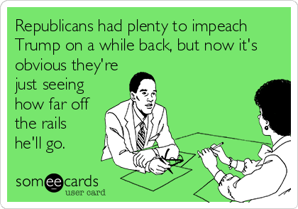 Republicans had plenty to impeach
Trump on a while back, but now it's
obvious they're
just seeing
how far off
the rails
he'll go.