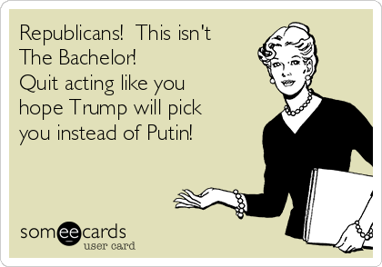 Republicans!  This isn't
The Bachelor!  
Quit acting like you
hope Trump will pick
you instead of Putin!