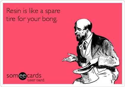 Resin is like a spare
tire for your bong.