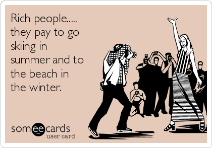 Rich people..... 
they pay to go
skiing in
summer and to
the beach in
the winter.  