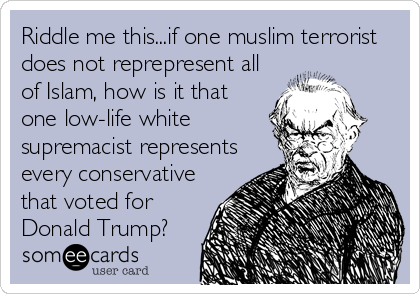 Riddle me this...if one muslim terrorist
does not reprepresent all
of Islam, how is it that
one low-life white
supremacist represents
every conservative
that voted for
Donald Trump?