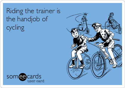 Riding the trainer is
the handjob of
cycling