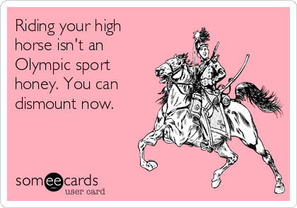 Riding your high
horse isn't an
Olympic sport
honey. You can
dismount now.